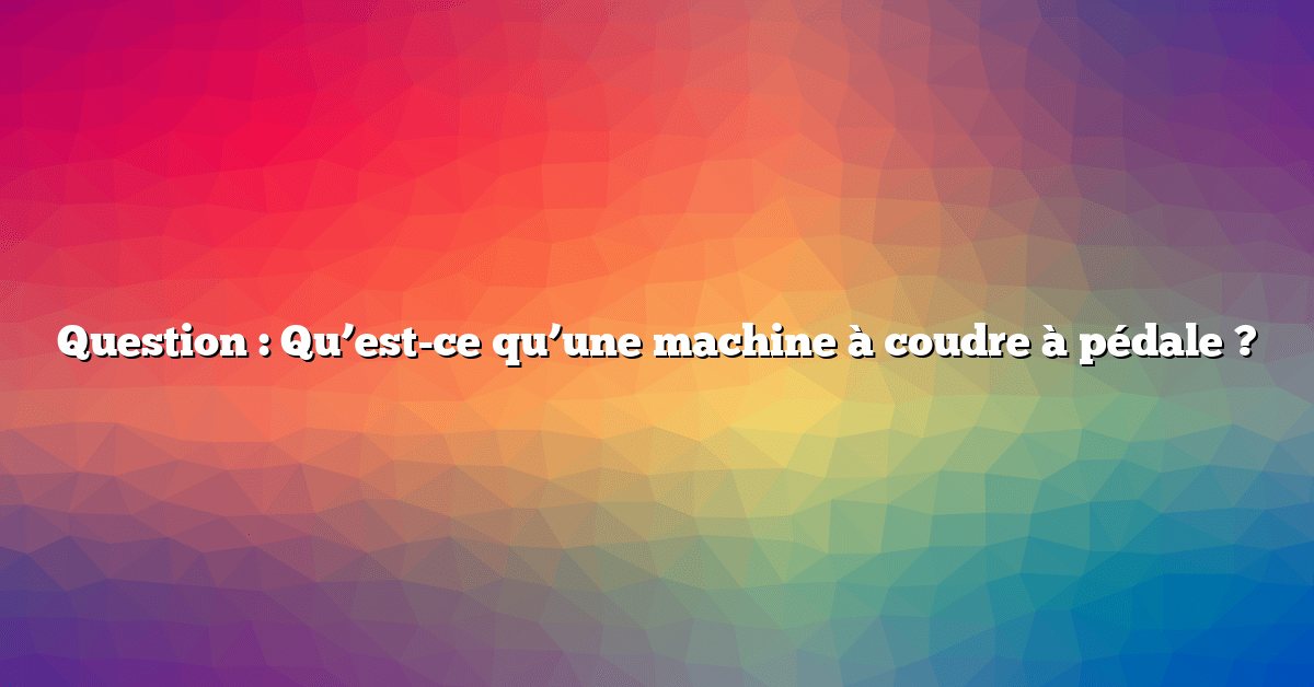 Question : Qu’est-ce qu’une machine à coudre à pédale ?